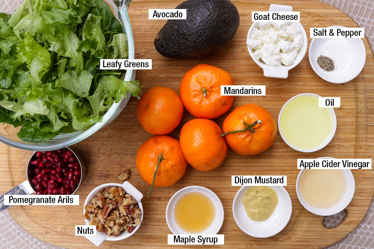 Leafy greens, mandarins, nuts, goat cheese, avocado, oil, apple cider vinegar, salt & pepper, Dijon mustard, maple syrup, pomegranate arils.